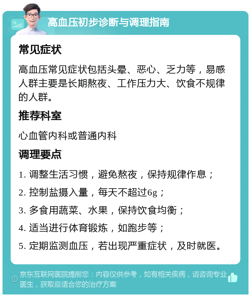 高血压初步诊断与调理指南 常见症状 高血压常见症状包括头晕、恶心、乏力等，易感人群主要是长期熬夜、工作压力大、饮食不规律的人群。 推荐科室 心血管内科或普通内科 调理要点 1. 调整生活习惯，避免熬夜，保持规律作息； 2. 控制盐摄入量，每天不超过6g； 3. 多食用蔬菜、水果，保持饮食均衡； 4. 适当进行体育锻炼，如跑步等； 5. 定期监测血压，若出现严重症状，及时就医。