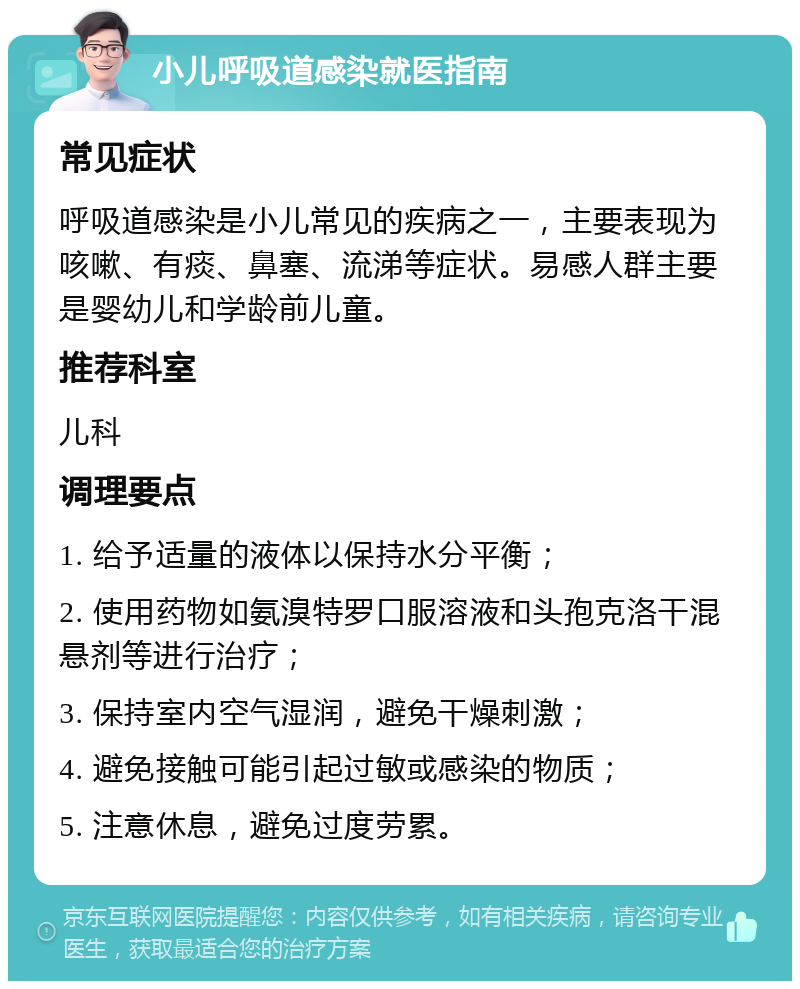 小儿呼吸道感染就医指南 常见症状 呼吸道感染是小儿常见的疾病之一，主要表现为咳嗽、有痰、鼻塞、流涕等症状。易感人群主要是婴幼儿和学龄前儿童。 推荐科室 儿科 调理要点 1. 给予适量的液体以保持水分平衡； 2. 使用药物如氨溴特罗口服溶液和头孢克洛干混悬剂等进行治疗； 3. 保持室内空气湿润，避免干燥刺激； 4. 避免接触可能引起过敏或感染的物质； 5. 注意休息，避免过度劳累。