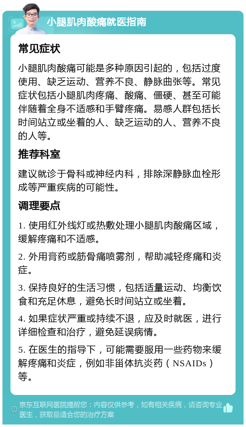 小腿肌肉酸痛就医指南 常见症状 小腿肌肉酸痛可能是多种原因引起的，包括过度使用、缺乏运动、营养不良、静脉曲张等。常见症状包括小腿肌肉疼痛、酸痛、僵硬、甚至可能伴随着全身不适感和手臂疼痛。易感人群包括长时间站立或坐着的人、缺乏运动的人、营养不良的人等。 推荐科室 建议就诊于骨科或神经内科，排除深静脉血栓形成等严重疾病的可能性。 调理要点 1. 使用红外线灯或热敷处理小腿肌肉酸痛区域，缓解疼痛和不适感。 2. 外用膏药或筋骨痛喷雾剂，帮助减轻疼痛和炎症。 3. 保持良好的生活习惯，包括适量运动、均衡饮食和充足休息，避免长时间站立或坐着。 4. 如果症状严重或持续不退，应及时就医，进行详细检查和治疗，避免延误病情。 5. 在医生的指导下，可能需要服用一些药物来缓解疼痛和炎症，例如非甾体抗炎药（NSAIDs）等。