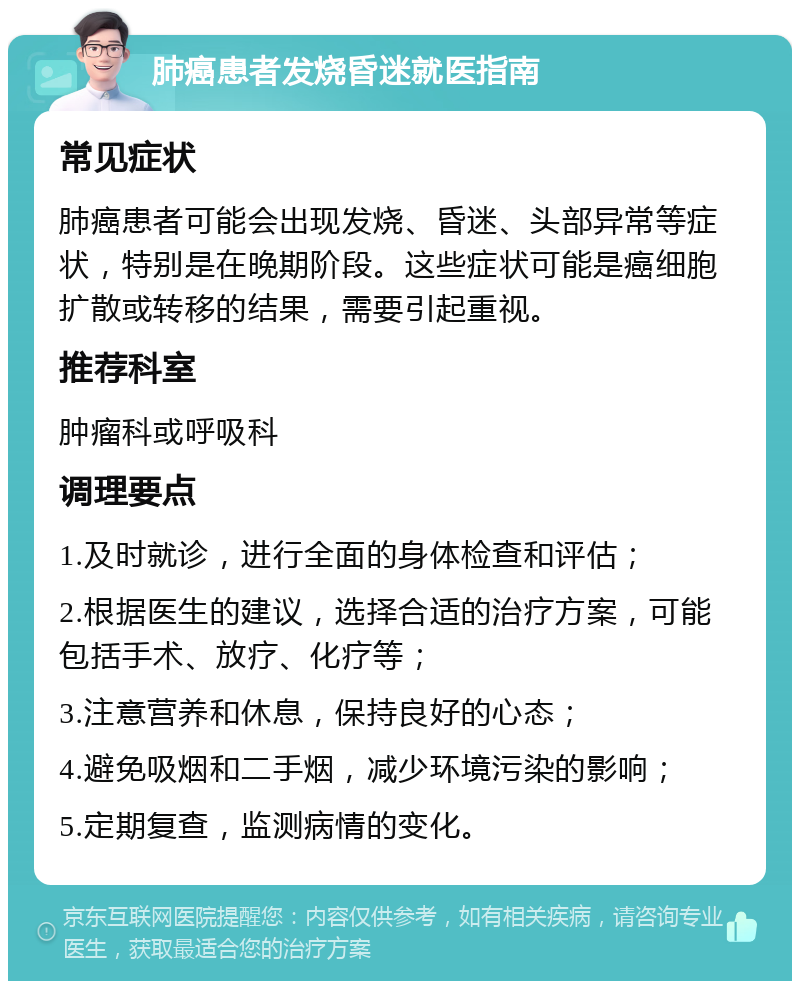 肺癌患者发烧昏迷就医指南 常见症状 肺癌患者可能会出现发烧、昏迷、头部异常等症状，特别是在晚期阶段。这些症状可能是癌细胞扩散或转移的结果，需要引起重视。 推荐科室 肿瘤科或呼吸科 调理要点 1.及时就诊，进行全面的身体检查和评估； 2.根据医生的建议，选择合适的治疗方案，可能包括手术、放疗、化疗等； 3.注意营养和休息，保持良好的心态； 4.避免吸烟和二手烟，减少环境污染的影响； 5.定期复查，监测病情的变化。