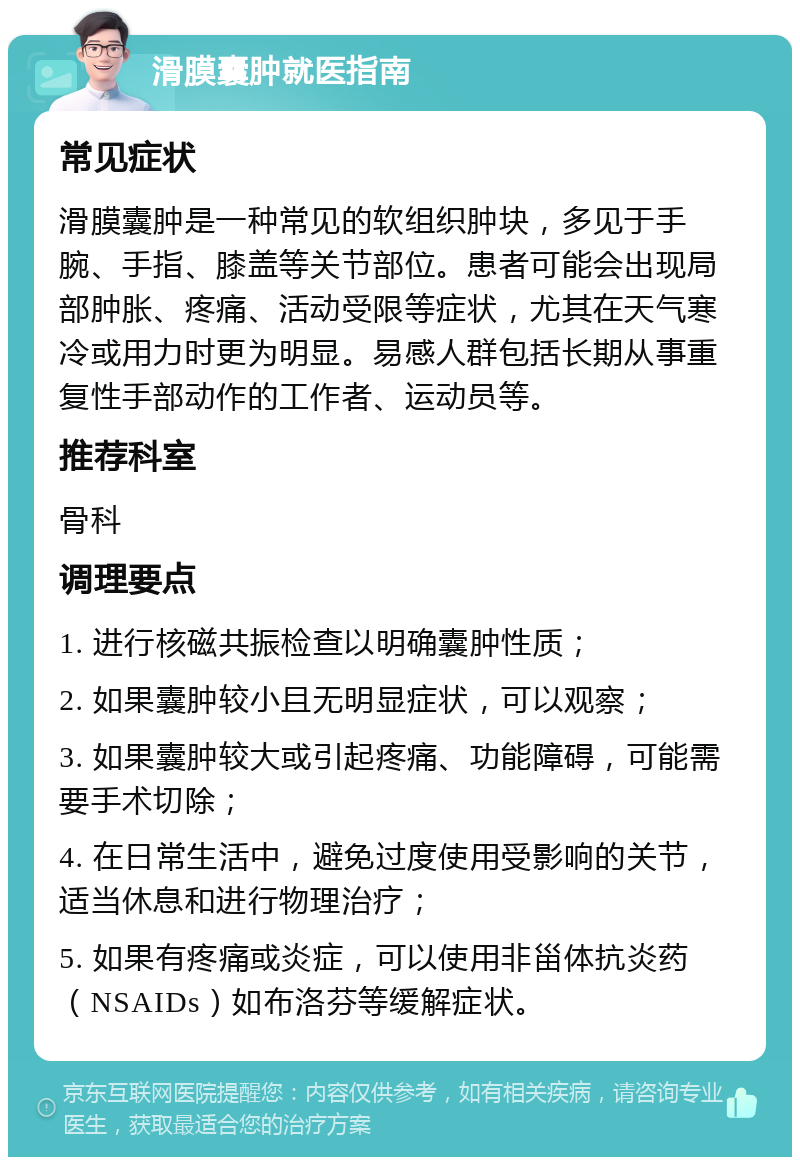 滑膜囊肿就医指南 常见症状 滑膜囊肿是一种常见的软组织肿块，多见于手腕、手指、膝盖等关节部位。患者可能会出现局部肿胀、疼痛、活动受限等症状，尤其在天气寒冷或用力时更为明显。易感人群包括长期从事重复性手部动作的工作者、运动员等。 推荐科室 骨科 调理要点 1. 进行核磁共振检查以明确囊肿性质； 2. 如果囊肿较小且无明显症状，可以观察； 3. 如果囊肿较大或引起疼痛、功能障碍，可能需要手术切除； 4. 在日常生活中，避免过度使用受影响的关节，适当休息和进行物理治疗； 5. 如果有疼痛或炎症，可以使用非甾体抗炎药（NSAIDs）如布洛芬等缓解症状。