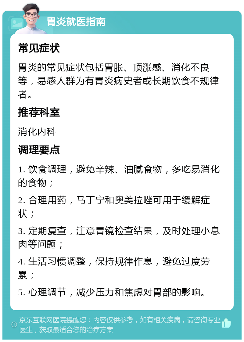 胃炎就医指南 常见症状 胃炎的常见症状包括胃胀、顶涨感、消化不良等，易感人群为有胃炎病史者或长期饮食不规律者。 推荐科室 消化内科 调理要点 1. 饮食调理，避免辛辣、油腻食物，多吃易消化的食物； 2. 合理用药，马丁宁和奥美拉唑可用于缓解症状； 3. 定期复查，注意胃镜检查结果，及时处理小息肉等问题； 4. 生活习惯调整，保持规律作息，避免过度劳累； 5. 心理调节，减少压力和焦虑对胃部的影响。