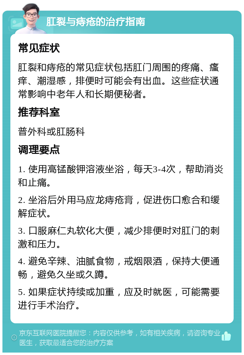 肛裂与痔疮的治疗指南 常见症状 肛裂和痔疮的常见症状包括肛门周围的疼痛、瘙痒、潮湿感，排便时可能会有出血。这些症状通常影响中老年人和长期便秘者。 推荐科室 普外科或肛肠科 调理要点 1. 使用高锰酸钾溶液坐浴，每天3-4次，帮助消炎和止痛。 2. 坐浴后外用马应龙痔疮膏，促进伤口愈合和缓解症状。 3. 口服麻仁丸软化大便，减少排便时对肛门的刺激和压力。 4. 避免辛辣、油腻食物，戒烟限酒，保持大便通畅，避免久坐或久蹲。 5. 如果症状持续或加重，应及时就医，可能需要进行手术治疗。