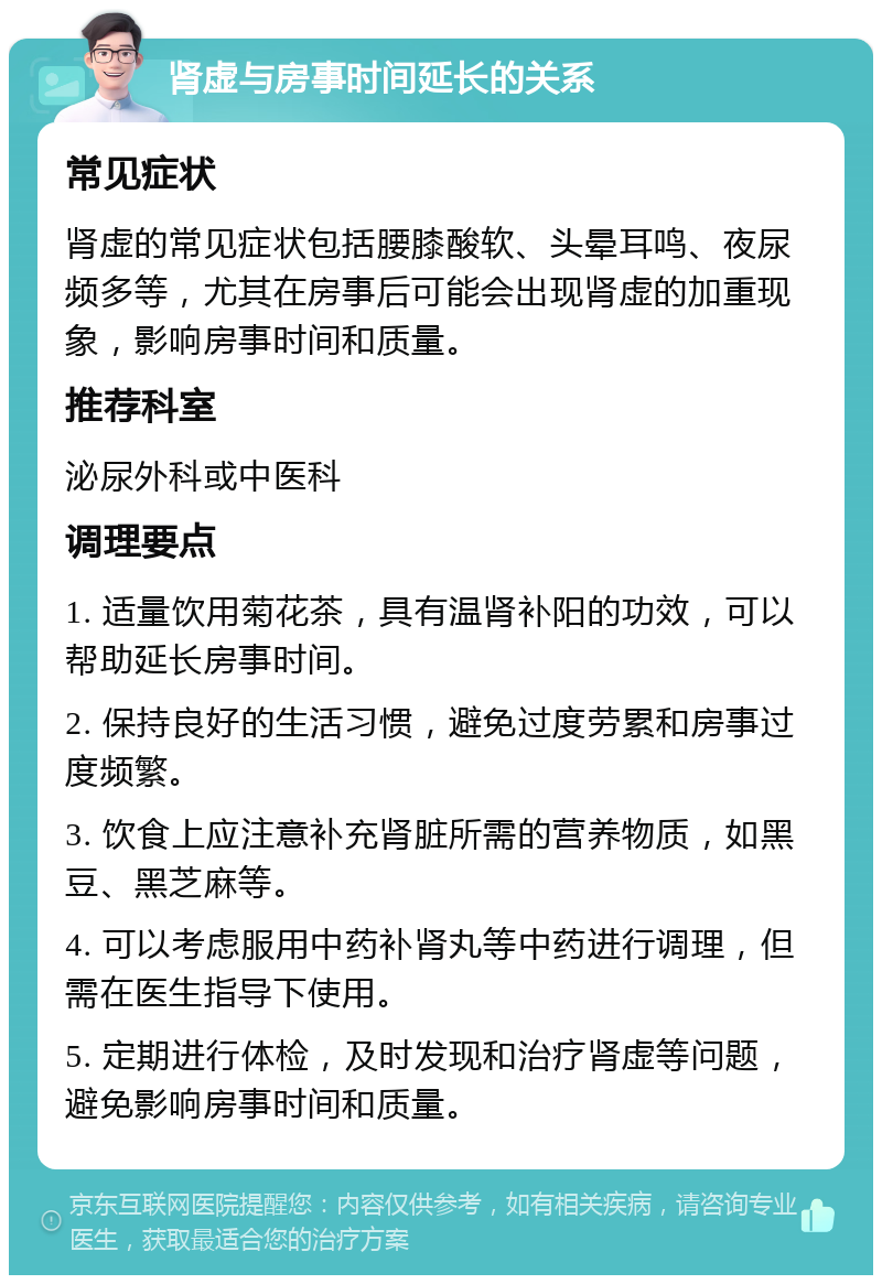 肾虚与房事时间延长的关系 常见症状 肾虚的常见症状包括腰膝酸软、头晕耳鸣、夜尿频多等，尤其在房事后可能会出现肾虚的加重现象，影响房事时间和质量。 推荐科室 泌尿外科或中医科 调理要点 1. 适量饮用菊花茶，具有温肾补阳的功效，可以帮助延长房事时间。 2. 保持良好的生活习惯，避免过度劳累和房事过度频繁。 3. 饮食上应注意补充肾脏所需的营养物质，如黑豆、黑芝麻等。 4. 可以考虑服用中药补肾丸等中药进行调理，但需在医生指导下使用。 5. 定期进行体检，及时发现和治疗肾虚等问题，避免影响房事时间和质量。