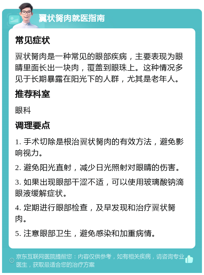 翼状胬肉就医指南 常见症状 翼状胬肉是一种常见的眼部疾病，主要表现为眼睛里面长出一块肉，覆盖到眼珠上。这种情况多见于长期暴露在阳光下的人群，尤其是老年人。 推荐科室 眼科 调理要点 1. 手术切除是根治翼状胬肉的有效方法，避免影响视力。 2. 避免阳光直射，减少日光照射对眼睛的伤害。 3. 如果出现眼部干涩不适，可以使用玻璃酸钠滴眼液缓解症状。 4. 定期进行眼部检查，及早发现和治疗翼状胬肉。 5. 注意眼部卫生，避免感染和加重病情。