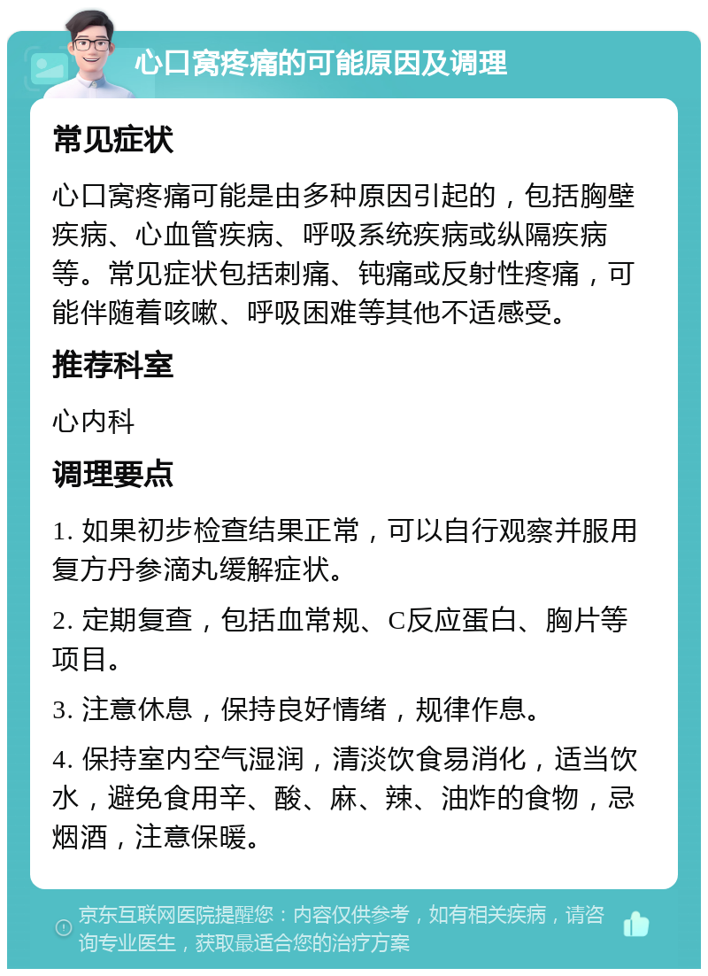 心口窝疼痛的可能原因及调理 常见症状 心口窝疼痛可能是由多种原因引起的，包括胸壁疾病、心血管疾病、呼吸系统疾病或纵隔疾病等。常见症状包括刺痛、钝痛或反射性疼痛，可能伴随着咳嗽、呼吸困难等其他不适感受。 推荐科室 心内科 调理要点 1. 如果初步检查结果正常，可以自行观察并服用复方丹参滴丸缓解症状。 2. 定期复查，包括血常规、C反应蛋白、胸片等项目。 3. 注意休息，保持良好情绪，规律作息。 4. 保持室内空气湿润，清淡饮食易消化，适当饮水，避免食用辛、酸、麻、辣、油炸的食物，忌烟酒，注意保暖。