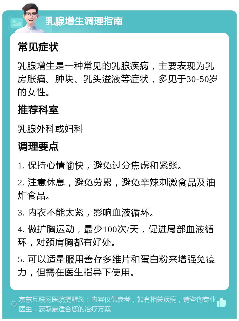 乳腺增生调理指南 常见症状 乳腺增生是一种常见的乳腺疾病，主要表现为乳房胀痛、肿块、乳头溢液等症状，多见于30-50岁的女性。 推荐科室 乳腺外科或妇科 调理要点 1. 保持心情愉快，避免过分焦虑和紧张。 2. 注意休息，避免劳累，避免辛辣刺激食品及油炸食品。 3. 内衣不能太紧，影响血液循环。 4. 做扩胸运动，最少100次/天，促进局部血液循环，对颈肩胸都有好处。 5. 可以适量服用善存多维片和蛋白粉来增强免疫力，但需在医生指导下使用。