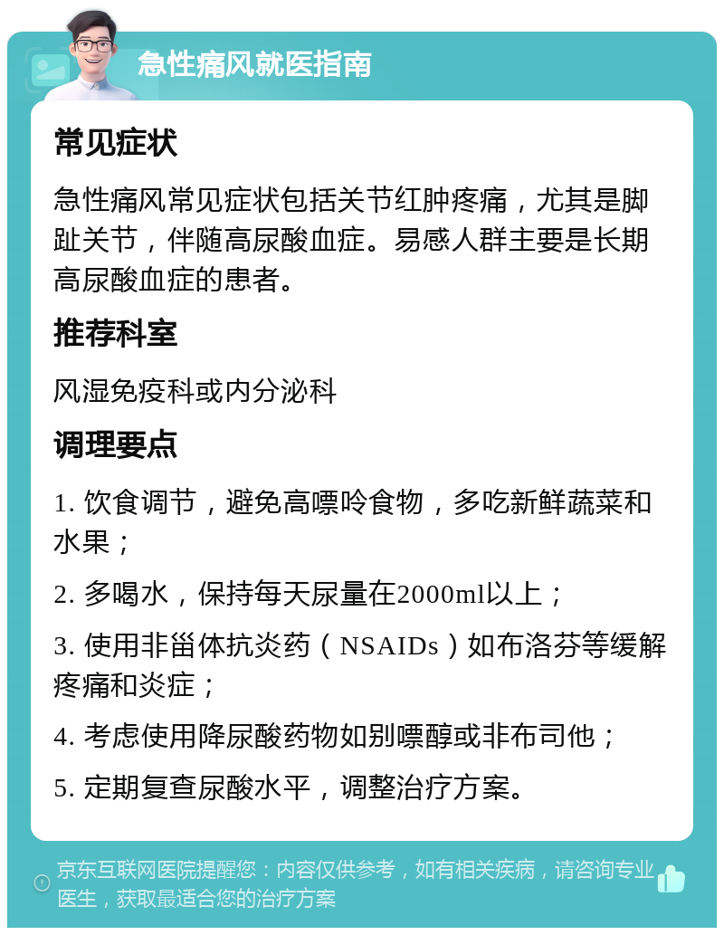 急性痛风就医指南 常见症状 急性痛风常见症状包括关节红肿疼痛，尤其是脚趾关节，伴随高尿酸血症。易感人群主要是长期高尿酸血症的患者。 推荐科室 风湿免疫科或内分泌科 调理要点 1. 饮食调节，避免高嘌呤食物，多吃新鲜蔬菜和水果； 2. 多喝水，保持每天尿量在2000ml以上； 3. 使用非甾体抗炎药（NSAIDs）如布洛芬等缓解疼痛和炎症； 4. 考虑使用降尿酸药物如别嘌醇或非布司他； 5. 定期复查尿酸水平，调整治疗方案。