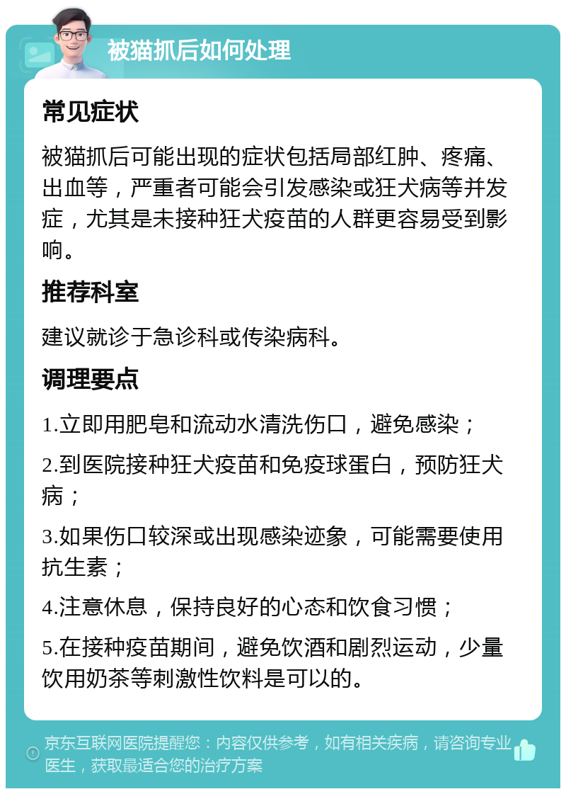 被猫抓后如何处理 常见症状 被猫抓后可能出现的症状包括局部红肿、疼痛、出血等，严重者可能会引发感染或狂犬病等并发症，尤其是未接种狂犬疫苗的人群更容易受到影响。 推荐科室 建议就诊于急诊科或传染病科。 调理要点 1.立即用肥皂和流动水清洗伤口，避免感染； 2.到医院接种狂犬疫苗和免疫球蛋白，预防狂犬病； 3.如果伤口较深或出现感染迹象，可能需要使用抗生素； 4.注意休息，保持良好的心态和饮食习惯； 5.在接种疫苗期间，避免饮酒和剧烈运动，少量饮用奶茶等刺激性饮料是可以的。