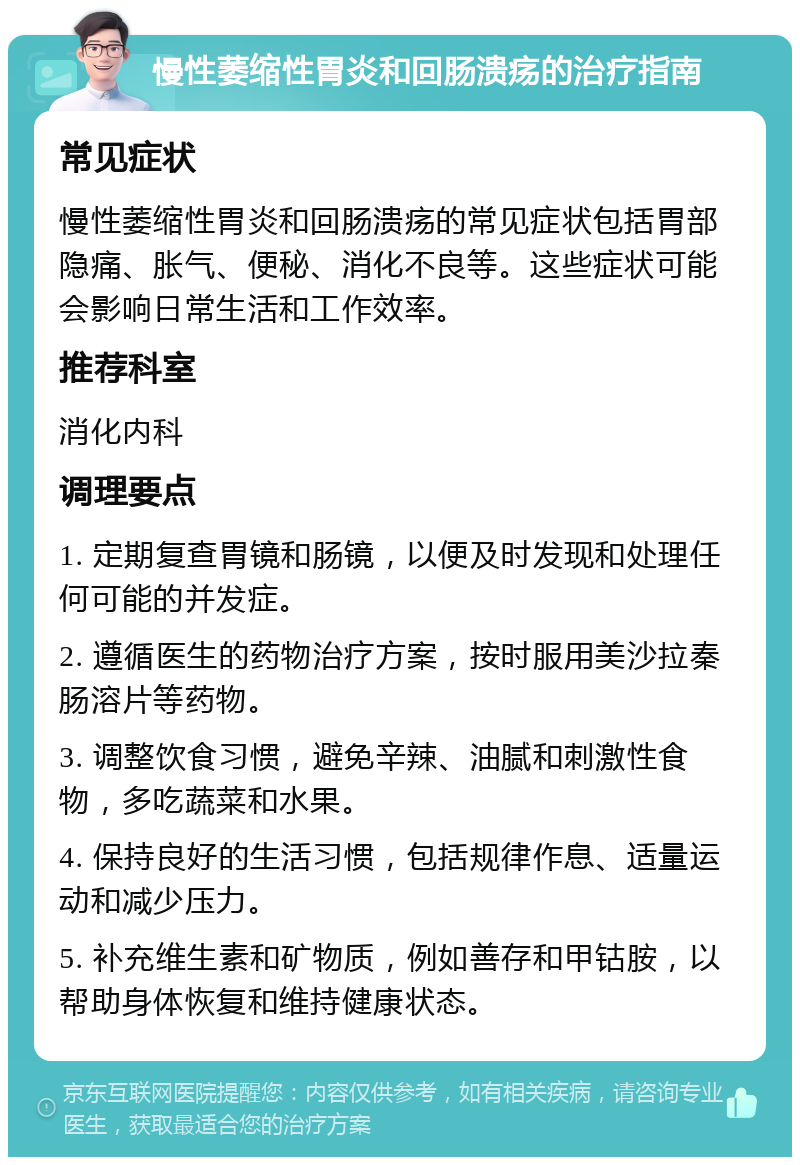 慢性萎缩性胃炎和回肠溃疡的治疗指南 常见症状 慢性萎缩性胃炎和回肠溃疡的常见症状包括胃部隐痛、胀气、便秘、消化不良等。这些症状可能会影响日常生活和工作效率。 推荐科室 消化内科 调理要点 1. 定期复查胃镜和肠镜，以便及时发现和处理任何可能的并发症。 2. 遵循医生的药物治疗方案，按时服用美沙拉秦肠溶片等药物。 3. 调整饮食习惯，避免辛辣、油腻和刺激性食物，多吃蔬菜和水果。 4. 保持良好的生活习惯，包括规律作息、适量运动和减少压力。 5. 补充维生素和矿物质，例如善存和甲钴胺，以帮助身体恢复和维持健康状态。