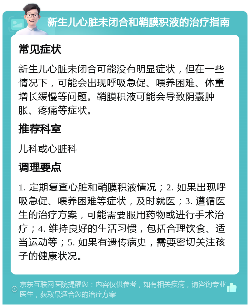 新生儿心脏未闭合和鞘膜积液的治疗指南 常见症状 新生儿心脏未闭合可能没有明显症状，但在一些情况下，可能会出现呼吸急促、喂养困难、体重增长缓慢等问题。鞘膜积液可能会导致阴囊肿胀、疼痛等症状。 推荐科室 儿科或心脏科 调理要点 1. 定期复查心脏和鞘膜积液情况；2. 如果出现呼吸急促、喂养困难等症状，及时就医；3. 遵循医生的治疗方案，可能需要服用药物或进行手术治疗；4. 维持良好的生活习惯，包括合理饮食、适当运动等；5. 如果有遗传病史，需要密切关注孩子的健康状况。