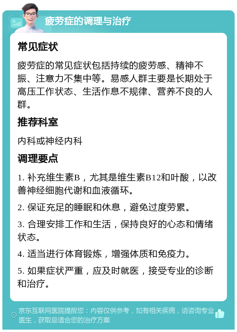 疲劳症的调理与治疗 常见症状 疲劳症的常见症状包括持续的疲劳感、精神不振、注意力不集中等。易感人群主要是长期处于高压工作状态、生活作息不规律、营养不良的人群。 推荐科室 内科或神经内科 调理要点 1. 补充维生素B，尤其是维生素B12和叶酸，以改善神经细胞代谢和血液循环。 2. 保证充足的睡眠和休息，避免过度劳累。 3. 合理安排工作和生活，保持良好的心态和情绪状态。 4. 适当进行体育锻炼，增强体质和免疫力。 5. 如果症状严重，应及时就医，接受专业的诊断和治疗。