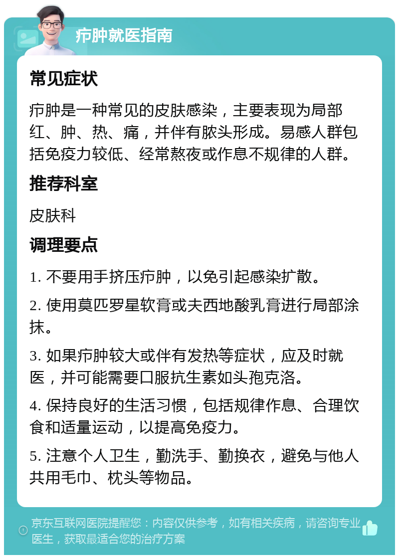 疖肿就医指南 常见症状 疖肿是一种常见的皮肤感染，主要表现为局部红、肿、热、痛，并伴有脓头形成。易感人群包括免疫力较低、经常熬夜或作息不规律的人群。 推荐科室 皮肤科 调理要点 1. 不要用手挤压疖肿，以免引起感染扩散。 2. 使用莫匹罗星软膏或夫西地酸乳膏进行局部涂抹。 3. 如果疖肿较大或伴有发热等症状，应及时就医，并可能需要口服抗生素如头孢克洛。 4. 保持良好的生活习惯，包括规律作息、合理饮食和适量运动，以提高免疫力。 5. 注意个人卫生，勤洗手、勤换衣，避免与他人共用毛巾、枕头等物品。