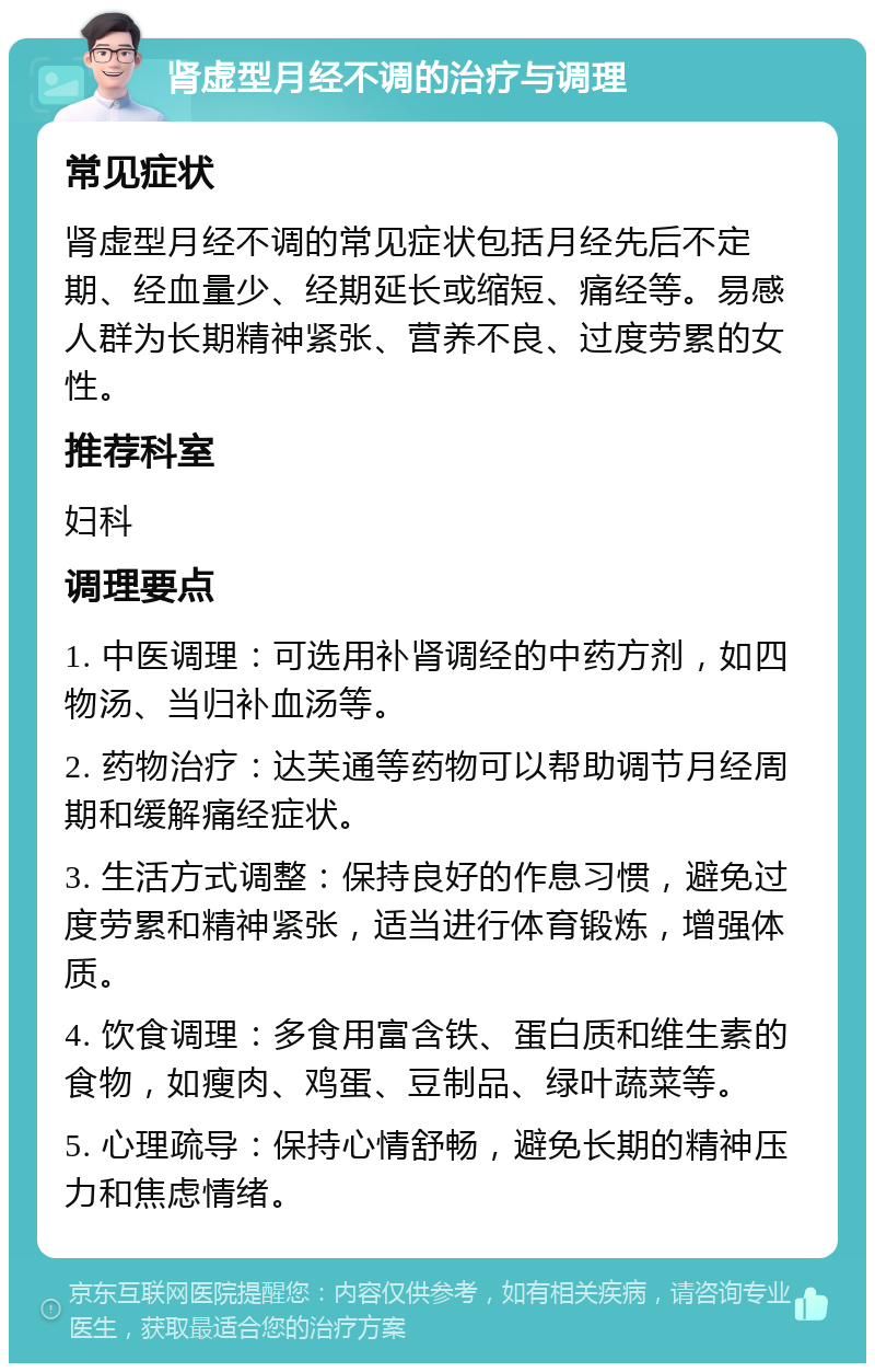 肾虚型月经不调的治疗与调理 常见症状 肾虚型月经不调的常见症状包括月经先后不定期、经血量少、经期延长或缩短、痛经等。易感人群为长期精神紧张、营养不良、过度劳累的女性。 推荐科室 妇科 调理要点 1. 中医调理：可选用补肾调经的中药方剂，如四物汤、当归补血汤等。 2. 药物治疗：达芙通等药物可以帮助调节月经周期和缓解痛经症状。 3. 生活方式调整：保持良好的作息习惯，避免过度劳累和精神紧张，适当进行体育锻炼，增强体质。 4. 饮食调理：多食用富含铁、蛋白质和维生素的食物，如瘦肉、鸡蛋、豆制品、绿叶蔬菜等。 5. 心理疏导：保持心情舒畅，避免长期的精神压力和焦虑情绪。