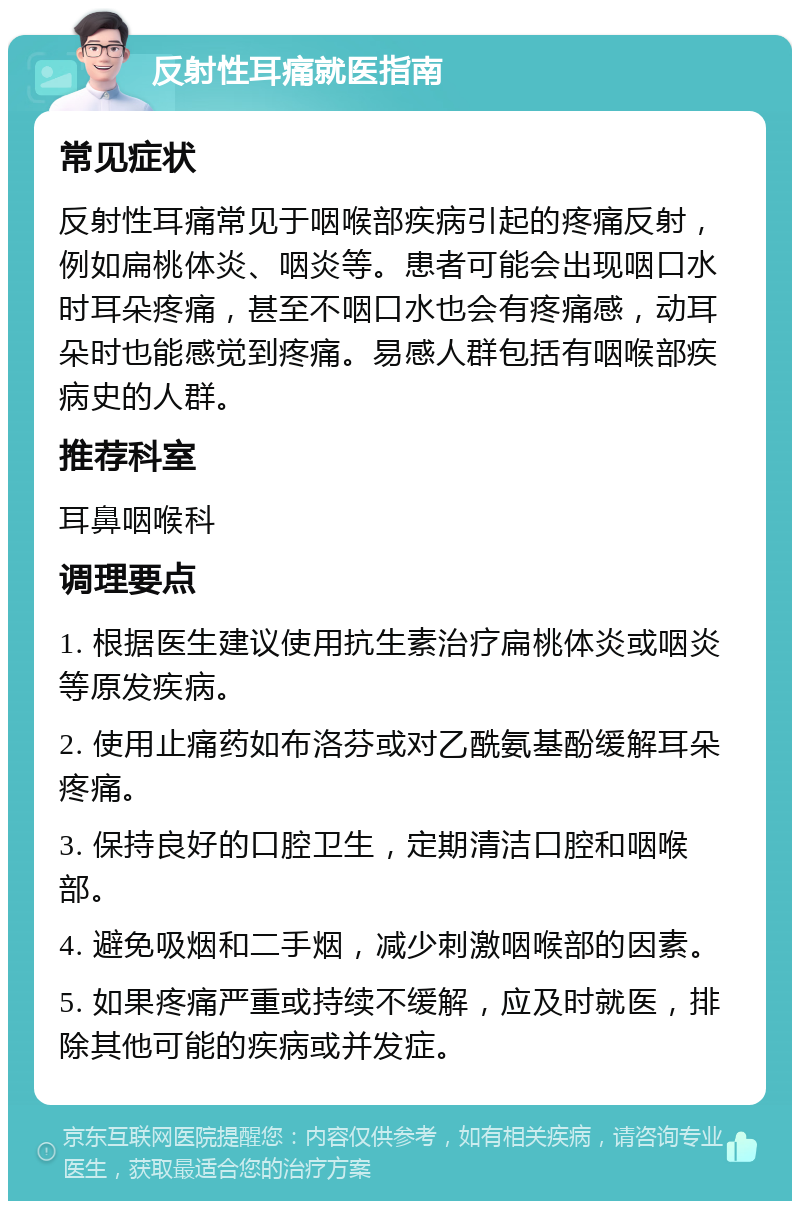 反射性耳痛就医指南 常见症状 反射性耳痛常见于咽喉部疾病引起的疼痛反射，例如扁桃体炎、咽炎等。患者可能会出现咽口水时耳朵疼痛，甚至不咽口水也会有疼痛感，动耳朵时也能感觉到疼痛。易感人群包括有咽喉部疾病史的人群。 推荐科室 耳鼻咽喉科 调理要点 1. 根据医生建议使用抗生素治疗扁桃体炎或咽炎等原发疾病。 2. 使用止痛药如布洛芬或对乙酰氨基酚缓解耳朵疼痛。 3. 保持良好的口腔卫生，定期清洁口腔和咽喉部。 4. 避免吸烟和二手烟，减少刺激咽喉部的因素。 5. 如果疼痛严重或持续不缓解，应及时就医，排除其他可能的疾病或并发症。