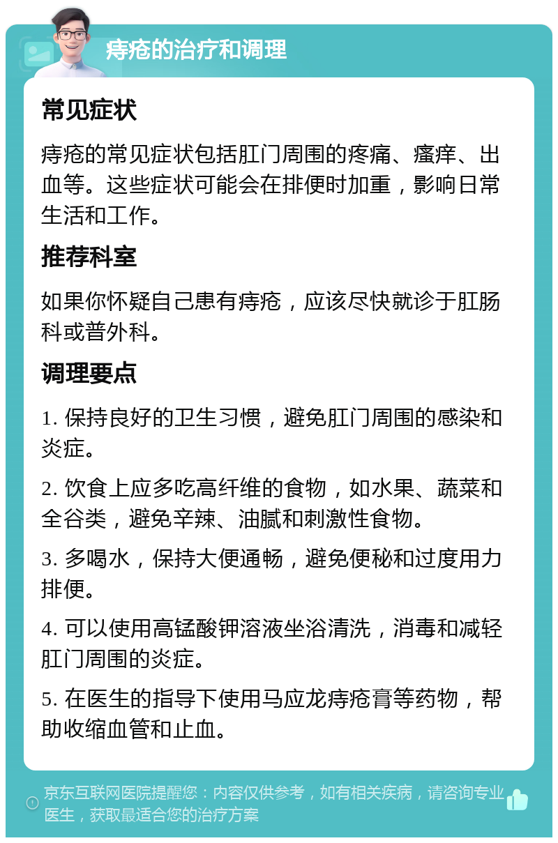 痔疮的治疗和调理 常见症状 痔疮的常见症状包括肛门周围的疼痛、瘙痒、出血等。这些症状可能会在排便时加重，影响日常生活和工作。 推荐科室 如果你怀疑自己患有痔疮，应该尽快就诊于肛肠科或普外科。 调理要点 1. 保持良好的卫生习惯，避免肛门周围的感染和炎症。 2. 饮食上应多吃高纤维的食物，如水果、蔬菜和全谷类，避免辛辣、油腻和刺激性食物。 3. 多喝水，保持大便通畅，避免便秘和过度用力排便。 4. 可以使用高锰酸钾溶液坐浴清洗，消毒和减轻肛门周围的炎症。 5. 在医生的指导下使用马应龙痔疮膏等药物，帮助收缩血管和止血。