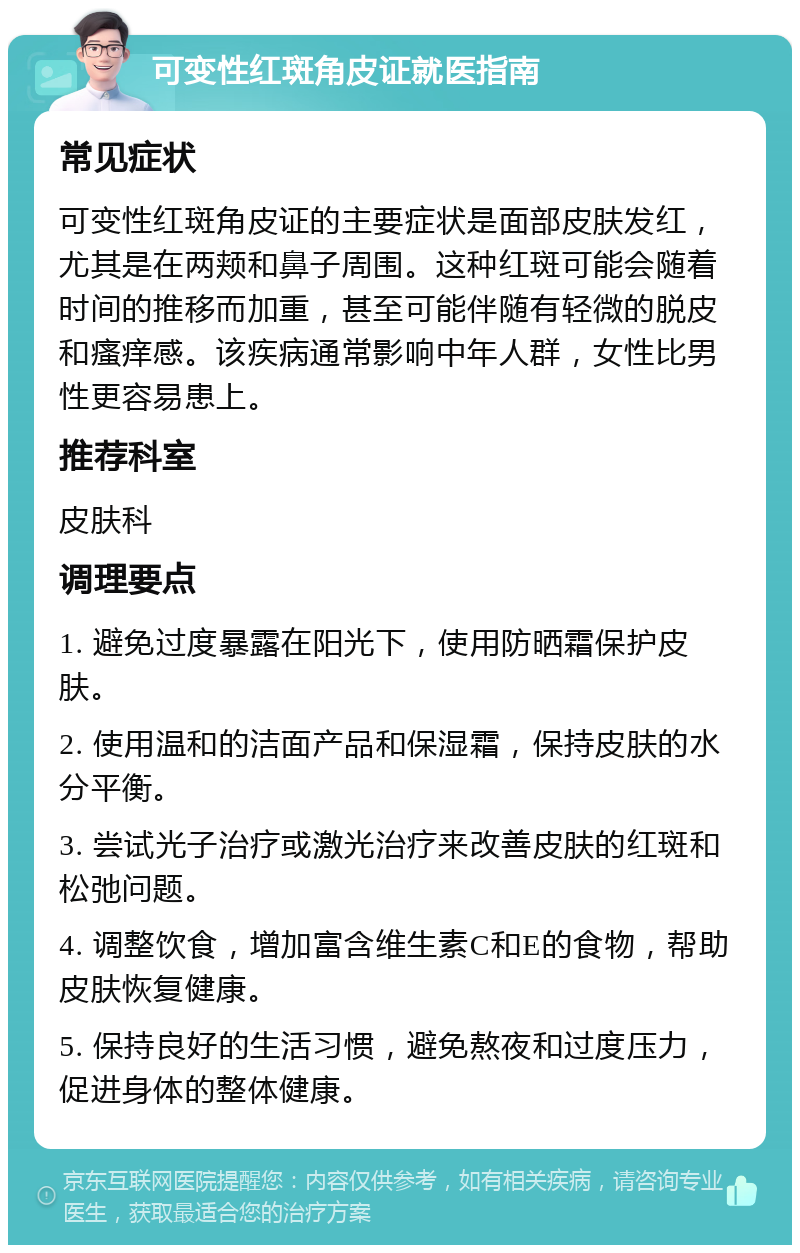 可变性红斑角皮证就医指南 常见症状 可变性红斑角皮证的主要症状是面部皮肤发红，尤其是在两颊和鼻子周围。这种红斑可能会随着时间的推移而加重，甚至可能伴随有轻微的脱皮和瘙痒感。该疾病通常影响中年人群，女性比男性更容易患上。 推荐科室 皮肤科 调理要点 1. 避免过度暴露在阳光下，使用防晒霜保护皮肤。 2. 使用温和的洁面产品和保湿霜，保持皮肤的水分平衡。 3. 尝试光子治疗或激光治疗来改善皮肤的红斑和松弛问题。 4. 调整饮食，增加富含维生素C和E的食物，帮助皮肤恢复健康。 5. 保持良好的生活习惯，避免熬夜和过度压力，促进身体的整体健康。