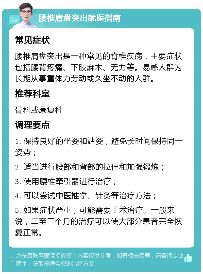 腰椎肩盘突出就医指南 常见症状 腰椎肩盘突出是一种常见的脊椎疾病，主要症状包括腰背疼痛、下肢麻木、无力等。易感人群为长期从事重体力劳动或久坐不动的人群。 推荐科室 骨科或康复科 调理要点 1. 保持良好的坐姿和站姿，避免长时间保持同一姿势； 2. 适当进行腰部和背部的拉伸和加强锻炼； 3. 使用腰椎牵引器进行治疗； 4. 可以尝试中医推拿、针灸等治疗方法； 5. 如果症状严重，可能需要手术治疗。一般来说，二至三个月的治疗可以使大部分患者完全恢复正常。