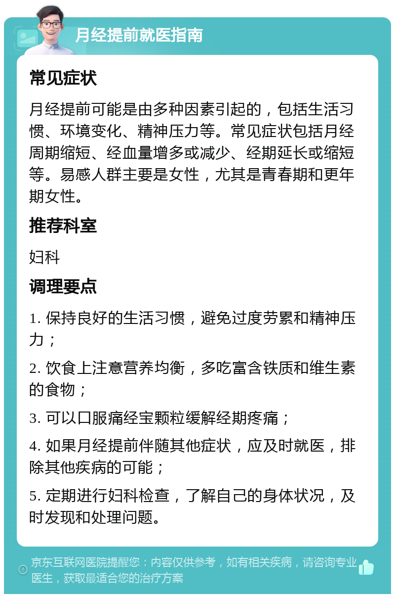 月经提前就医指南 常见症状 月经提前可能是由多种因素引起的，包括生活习惯、环境变化、精神压力等。常见症状包括月经周期缩短、经血量增多或减少、经期延长或缩短等。易感人群主要是女性，尤其是青春期和更年期女性。 推荐科室 妇科 调理要点 1. 保持良好的生活习惯，避免过度劳累和精神压力； 2. 饮食上注意营养均衡，多吃富含铁质和维生素的食物； 3. 可以口服痛经宝颗粒缓解经期疼痛； 4. 如果月经提前伴随其他症状，应及时就医，排除其他疾病的可能； 5. 定期进行妇科检查，了解自己的身体状况，及时发现和处理问题。