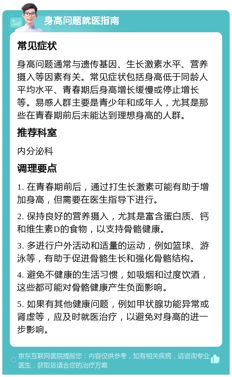 身高问题就医指南 常见症状 身高问题通常与遗传基因、生长激素水平、营养摄入等因素有关。常见症状包括身高低于同龄人平均水平、青春期后身高增长缓慢或停止增长等。易感人群主要是青少年和成年人，尤其是那些在青春期前后未能达到理想身高的人群。 推荐科室 内分泌科 调理要点 1. 在青春期前后，通过打生长激素可能有助于增加身高，但需要在医生指导下进行。 2. 保持良好的营养摄入，尤其是富含蛋白质、钙和维生素D的食物，以支持骨骼健康。 3. 多进行户外活动和适量的运动，例如篮球、游泳等，有助于促进骨骼生长和强化骨骼结构。 4. 避免不健康的生活习惯，如吸烟和过度饮酒，这些都可能对骨骼健康产生负面影响。 5. 如果有其他健康问题，例如甲状腺功能异常或肾虚等，应及时就医治疗，以避免对身高的进一步影响。