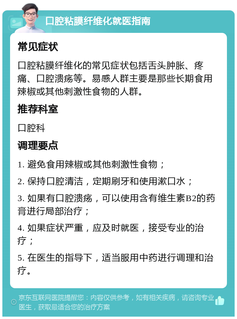 口腔粘膜纤维化就医指南 常见症状 口腔粘膜纤维化的常见症状包括舌头肿胀、疼痛、口腔溃疡等。易感人群主要是那些长期食用辣椒或其他刺激性食物的人群。 推荐科室 口腔科 调理要点 1. 避免食用辣椒或其他刺激性食物； 2. 保持口腔清洁，定期刷牙和使用漱口水； 3. 如果有口腔溃疡，可以使用含有维生素B2的药膏进行局部治疗； 4. 如果症状严重，应及时就医，接受专业的治疗； 5. 在医生的指导下，适当服用中药进行调理和治疗。