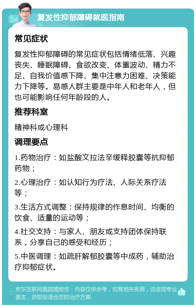 复发性抑郁障碍就医指南 常见症状 复发性抑郁障碍的常见症状包括情绪低落、兴趣丧失、睡眠障碍、食欲改变、体重波动、精力不足、自我价值感下降、集中注意力困难、决策能力下降等。易感人群主要是中年人和老年人，但也可能影响任何年龄段的人。 推荐科室 精神科或心理科 调理要点 1.药物治疗：如盐酸文拉法辛缓释胶囊等抗抑郁药物； 2.心理治疗：如认知行为疗法、人际关系疗法等； 3.生活方式调整：保持规律的作息时间、均衡的饮食、适量的运动等； 4.社交支持：与家人、朋友或支持团体保持联系，分享自己的感受和经历； 5.中医调理：如疏肝解郁胶囊等中成药，辅助治疗抑郁症状。