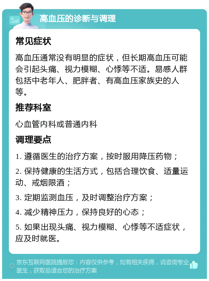 高血压的诊断与调理 常见症状 高血压通常没有明显的症状，但长期高血压可能会引起头痛、视力模糊、心悸等不适。易感人群包括中老年人、肥胖者、有高血压家族史的人等。 推荐科室 心血管内科或普通内科 调理要点 1. 遵循医生的治疗方案，按时服用降压药物； 2. 保持健康的生活方式，包括合理饮食、适量运动、戒烟限酒； 3. 定期监测血压，及时调整治疗方案； 4. 减少精神压力，保持良好的心态； 5. 如果出现头痛、视力模糊、心悸等不适症状，应及时就医。