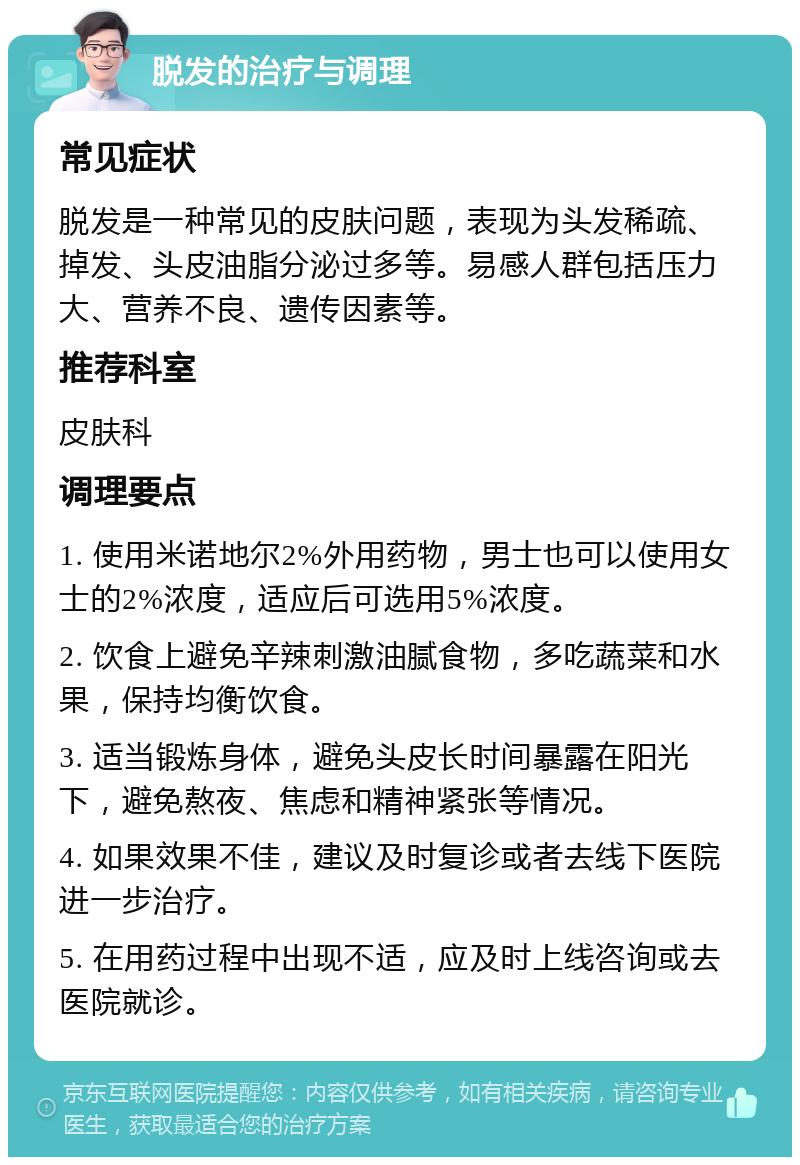 脱发的治疗与调理 常见症状 脱发是一种常见的皮肤问题，表现为头发稀疏、掉发、头皮油脂分泌过多等。易感人群包括压力大、营养不良、遗传因素等。 推荐科室 皮肤科 调理要点 1. 使用米诺地尔2%外用药物，男士也可以使用女士的2%浓度，适应后可选用5%浓度。 2. 饮食上避免辛辣刺激油腻食物，多吃蔬菜和水果，保持均衡饮食。 3. 适当锻炼身体，避免头皮长时间暴露在阳光下，避免熬夜、焦虑和精神紧张等情况。 4. 如果效果不佳，建议及时复诊或者去线下医院进一步治疗。 5. 在用药过程中出现不适，应及时上线咨询或去医院就诊。