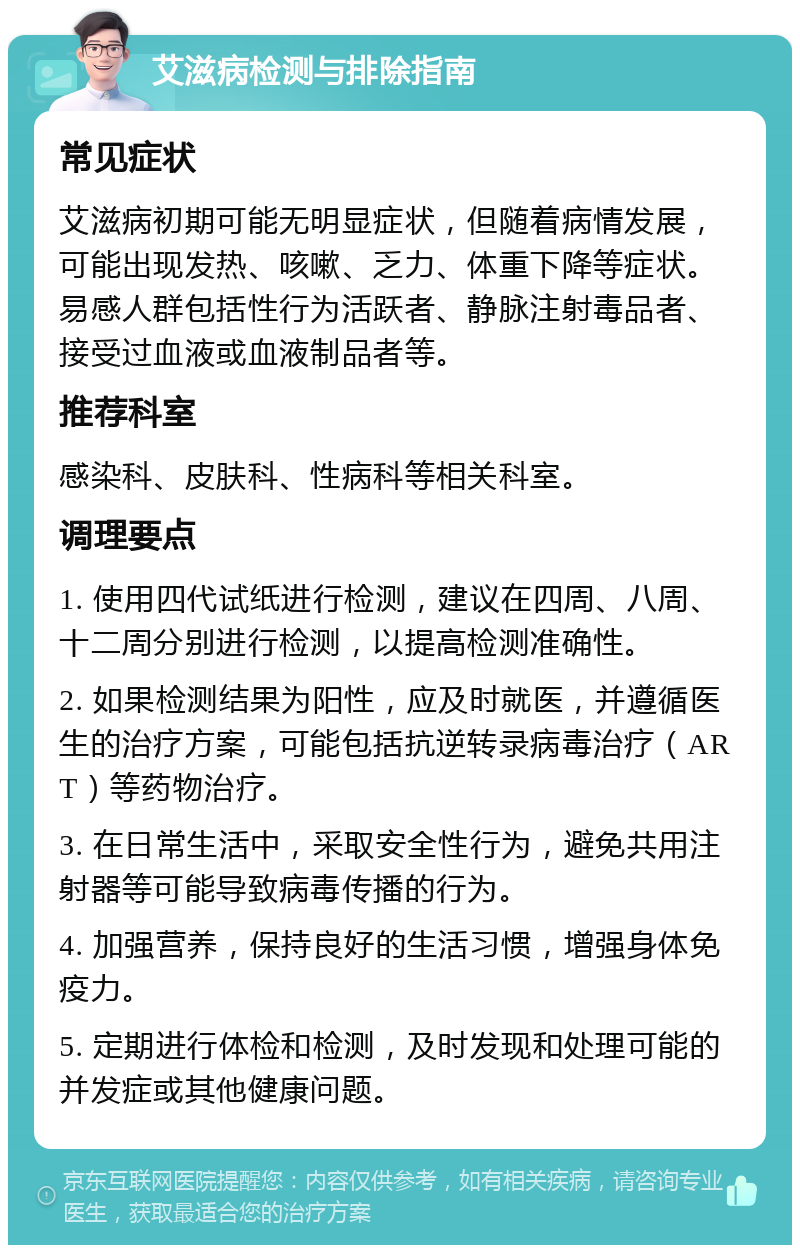 艾滋病检测与排除指南 常见症状 艾滋病初期可能无明显症状，但随着病情发展，可能出现发热、咳嗽、乏力、体重下降等症状。易感人群包括性行为活跃者、静脉注射毒品者、接受过血液或血液制品者等。 推荐科室 感染科、皮肤科、性病科等相关科室。 调理要点 1. 使用四代试纸进行检测，建议在四周、八周、十二周分别进行检测，以提高检测准确性。 2. 如果检测结果为阳性，应及时就医，并遵循医生的治疗方案，可能包括抗逆转录病毒治疗（ART）等药物治疗。 3. 在日常生活中，采取安全性行为，避免共用注射器等可能导致病毒传播的行为。 4. 加强营养，保持良好的生活习惯，增强身体免疫力。 5. 定期进行体检和检测，及时发现和处理可能的并发症或其他健康问题。