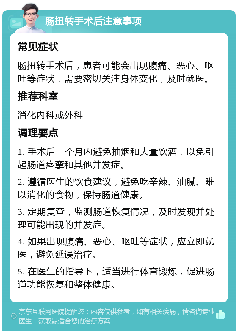 肠扭转手术后注意事项 常见症状 肠扭转手术后，患者可能会出现腹痛、恶心、呕吐等症状，需要密切关注身体变化，及时就医。 推荐科室 消化内科或外科 调理要点 1. 手术后一个月内避免抽烟和大量饮酒，以免引起肠道痉挛和其他并发症。 2. 遵循医生的饮食建议，避免吃辛辣、油腻、难以消化的食物，保持肠道健康。 3. 定期复查，监测肠道恢复情况，及时发现并处理可能出现的并发症。 4. 如果出现腹痛、恶心、呕吐等症状，应立即就医，避免延误治疗。 5. 在医生的指导下，适当进行体育锻炼，促进肠道功能恢复和整体健康。