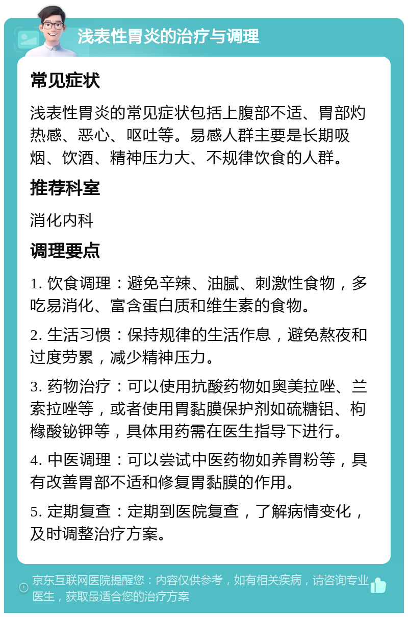 浅表性胃炎的治疗与调理 常见症状 浅表性胃炎的常见症状包括上腹部不适、胃部灼热感、恶心、呕吐等。易感人群主要是长期吸烟、饮酒、精神压力大、不规律饮食的人群。 推荐科室 消化内科 调理要点 1. 饮食调理：避免辛辣、油腻、刺激性食物，多吃易消化、富含蛋白质和维生素的食物。 2. 生活习惯：保持规律的生活作息，避免熬夜和过度劳累，减少精神压力。 3. 药物治疗：可以使用抗酸药物如奥美拉唑、兰索拉唑等，或者使用胃黏膜保护剂如硫糖铝、枸橼酸铋钾等，具体用药需在医生指导下进行。 4. 中医调理：可以尝试中医药物如养胃粉等，具有改善胃部不适和修复胃黏膜的作用。 5. 定期复查：定期到医院复查，了解病情变化，及时调整治疗方案。