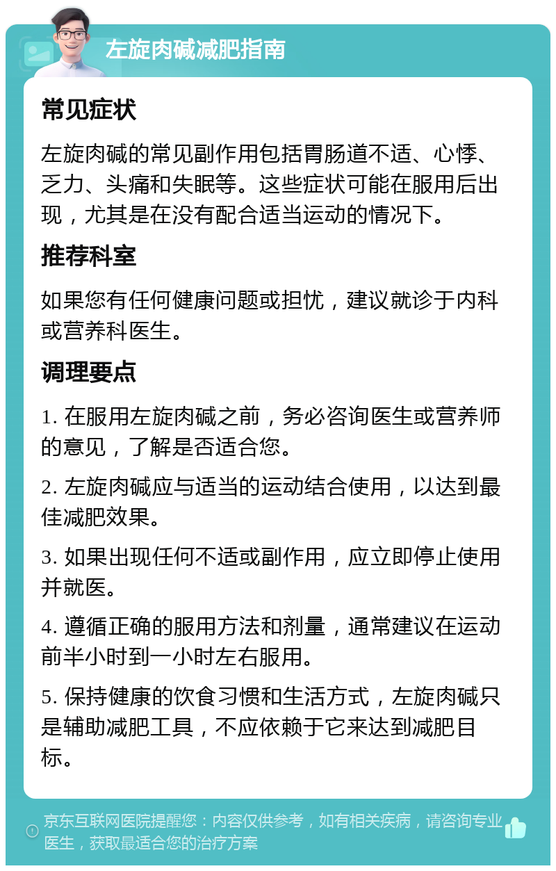 左旋肉碱减肥指南 常见症状 左旋肉碱的常见副作用包括胃肠道不适、心悸、乏力、头痛和失眠等。这些症状可能在服用后出现，尤其是在没有配合适当运动的情况下。 推荐科室 如果您有任何健康问题或担忧，建议就诊于内科或营养科医生。 调理要点 1. 在服用左旋肉碱之前，务必咨询医生或营养师的意见，了解是否适合您。 2. 左旋肉碱应与适当的运动结合使用，以达到最佳减肥效果。 3. 如果出现任何不适或副作用，应立即停止使用并就医。 4. 遵循正确的服用方法和剂量，通常建议在运动前半小时到一小时左右服用。 5. 保持健康的饮食习惯和生活方式，左旋肉碱只是辅助减肥工具，不应依赖于它来达到减肥目标。