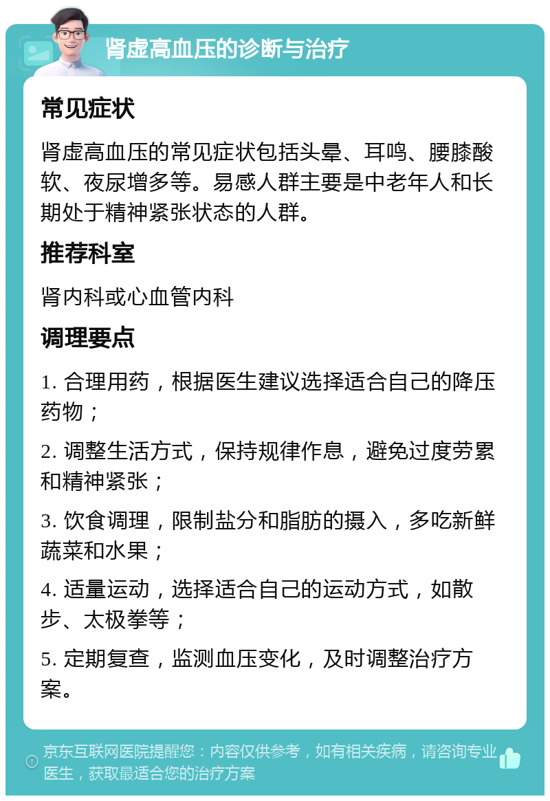 肾虚高血压的诊断与治疗 常见症状 肾虚高血压的常见症状包括头晕、耳鸣、腰膝酸软、夜尿增多等。易感人群主要是中老年人和长期处于精神紧张状态的人群。 推荐科室 肾内科或心血管内科 调理要点 1. 合理用药，根据医生建议选择适合自己的降压药物； 2. 调整生活方式，保持规律作息，避免过度劳累和精神紧张； 3. 饮食调理，限制盐分和脂肪的摄入，多吃新鲜蔬菜和水果； 4. 适量运动，选择适合自己的运动方式，如散步、太极拳等； 5. 定期复查，监测血压变化，及时调整治疗方案。