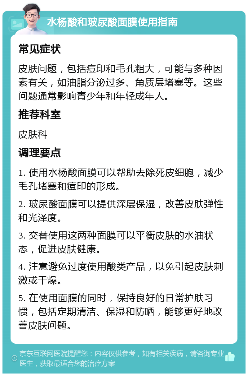 水杨酸和玻尿酸面膜使用指南 常见症状 皮肤问题，包括痘印和毛孔粗大，可能与多种因素有关，如油脂分泌过多、角质层堵塞等。这些问题通常影响青少年和年轻成年人。 推荐科室 皮肤科 调理要点 1. 使用水杨酸面膜可以帮助去除死皮细胞，减少毛孔堵塞和痘印的形成。 2. 玻尿酸面膜可以提供深层保湿，改善皮肤弹性和光泽度。 3. 交替使用这两种面膜可以平衡皮肤的水油状态，促进皮肤健康。 4. 注意避免过度使用酸类产品，以免引起皮肤刺激或干燥。 5. 在使用面膜的同时，保持良好的日常护肤习惯，包括定期清洁、保湿和防晒，能够更好地改善皮肤问题。