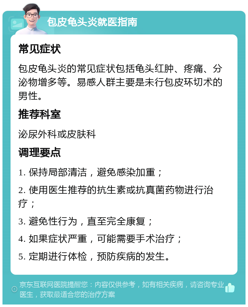 包皮龟头炎就医指南 常见症状 包皮龟头炎的常见症状包括龟头红肿、疼痛、分泌物增多等。易感人群主要是未行包皮环切术的男性。 推荐科室 泌尿外科或皮肤科 调理要点 1. 保持局部清洁，避免感染加重； 2. 使用医生推荐的抗生素或抗真菌药物进行治疗； 3. 避免性行为，直至完全康复； 4. 如果症状严重，可能需要手术治疗； 5. 定期进行体检，预防疾病的发生。