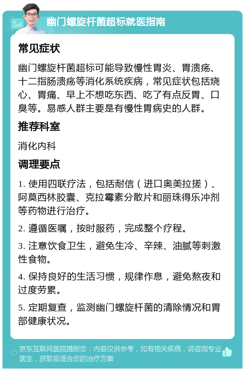 幽门螺旋杆菌超标就医指南 常见症状 幽门螺旋杆菌超标可能导致慢性胃炎、胃溃疡、十二指肠溃疡等消化系统疾病，常见症状包括烧心、胃痛、早上不想吃东西、吃了有点反胃、口臭等。易感人群主要是有慢性胃病史的人群。 推荐科室 消化内科 调理要点 1. 使用四联疗法，包括耐信（进口奥美拉搓）、阿莫西林胶囊、克拉霉素分散片和丽珠得乐冲剂等药物进行治疗。 2. 遵循医嘱，按时服药，完成整个疗程。 3. 注意饮食卫生，避免生冷、辛辣、油腻等刺激性食物。 4. 保持良好的生活习惯，规律作息，避免熬夜和过度劳累。 5. 定期复查，监测幽门螺旋杆菌的清除情况和胃部健康状况。