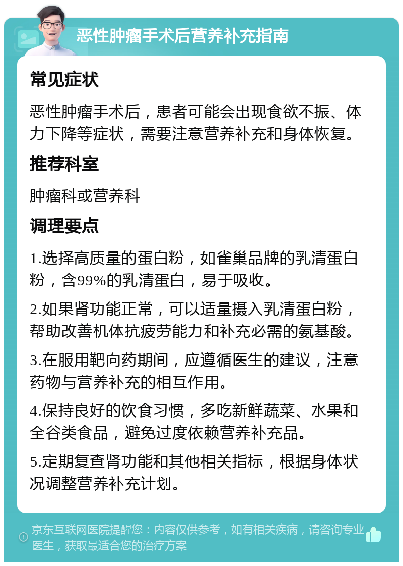 恶性肿瘤手术后营养补充指南 常见症状 恶性肿瘤手术后，患者可能会出现食欲不振、体力下降等症状，需要注意营养补充和身体恢复。 推荐科室 肿瘤科或营养科 调理要点 1.选择高质量的蛋白粉，如雀巢品牌的乳清蛋白粉，含99%的乳清蛋白，易于吸收。 2.如果肾功能正常，可以适量摄入乳清蛋白粉，帮助改善机体抗疲劳能力和补充必需的氨基酸。 3.在服用靶向药期间，应遵循医生的建议，注意药物与营养补充的相互作用。 4.保持良好的饮食习惯，多吃新鲜蔬菜、水果和全谷类食品，避免过度依赖营养补充品。 5.定期复查肾功能和其他相关指标，根据身体状况调整营养补充计划。