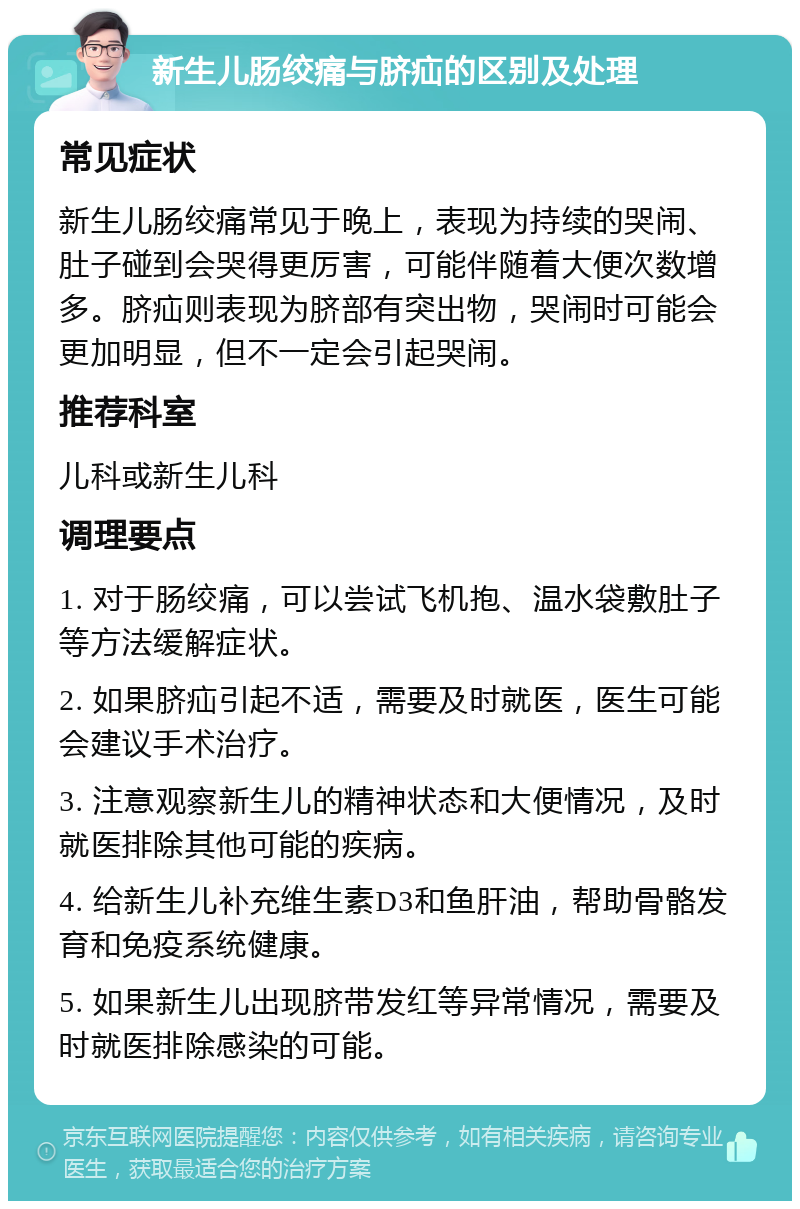 新生儿肠绞痛与脐疝的区别及处理 常见症状 新生儿肠绞痛常见于晚上，表现为持续的哭闹、肚子碰到会哭得更厉害，可能伴随着大便次数增多。脐疝则表现为脐部有突出物，哭闹时可能会更加明显，但不一定会引起哭闹。 推荐科室 儿科或新生儿科 调理要点 1. 对于肠绞痛，可以尝试飞机抱、温水袋敷肚子等方法缓解症状。 2. 如果脐疝引起不适，需要及时就医，医生可能会建议手术治疗。 3. 注意观察新生儿的精神状态和大便情况，及时就医排除其他可能的疾病。 4. 给新生儿补充维生素D3和鱼肝油，帮助骨骼发育和免疫系统健康。 5. 如果新生儿出现脐带发红等异常情况，需要及时就医排除感染的可能。