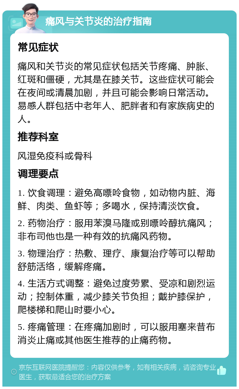 痛风与关节炎的治疗指南 常见症状 痛风和关节炎的常见症状包括关节疼痛、肿胀、红斑和僵硬，尤其是在膝关节。这些症状可能会在夜间或清晨加剧，并且可能会影响日常活动。易感人群包括中老年人、肥胖者和有家族病史的人。 推荐科室 风湿免疫科或骨科 调理要点 1. 饮食调理：避免高嘌呤食物，如动物内脏、海鲜、肉类、鱼虾等；多喝水，保持清淡饮食。 2. 药物治疗：服用苯溴马隆或别嘌呤醇抗痛风；非布司他也是一种有效的抗痛风药物。 3. 物理治疗：热敷、理疗、康复治疗等可以帮助舒筋活络，缓解疼痛。 4. 生活方式调整：避免过度劳累、受凉和剧烈运动；控制体重，减少膝关节负担；戴护膝保护，爬楼梯和爬山时要小心。 5. 疼痛管理：在疼痛加剧时，可以服用塞来昔布消炎止痛或其他医生推荐的止痛药物。