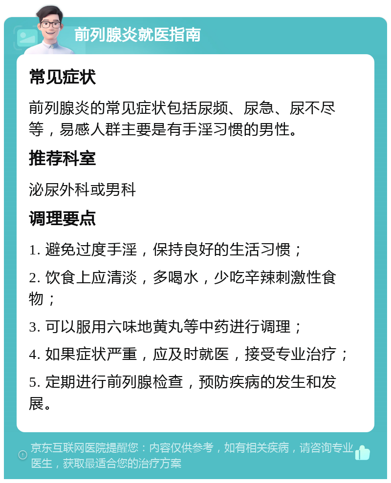 前列腺炎就医指南 常见症状 前列腺炎的常见症状包括尿频、尿急、尿不尽等，易感人群主要是有手淫习惯的男性。 推荐科室 泌尿外科或男科 调理要点 1. 避免过度手淫，保持良好的生活习惯； 2. 饮食上应清淡，多喝水，少吃辛辣刺激性食物； 3. 可以服用六味地黄丸等中药进行调理； 4. 如果症状严重，应及时就医，接受专业治疗； 5. 定期进行前列腺检查，预防疾病的发生和发展。