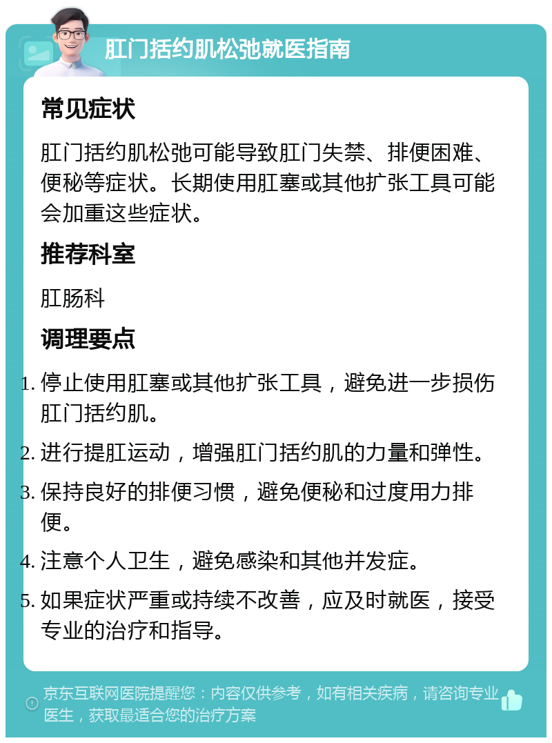 肛门括约肌松弛就医指南 常见症状 肛门括约肌松弛可能导致肛门失禁、排便困难、便秘等症状。长期使用肛塞或其他扩张工具可能会加重这些症状。 推荐科室 肛肠科 调理要点 停止使用肛塞或其他扩张工具，避免进一步损伤肛门括约肌。 进行提肛运动，增强肛门括约肌的力量和弹性。 保持良好的排便习惯，避免便秘和过度用力排便。 注意个人卫生，避免感染和其他并发症。 如果症状严重或持续不改善，应及时就医，接受专业的治疗和指导。