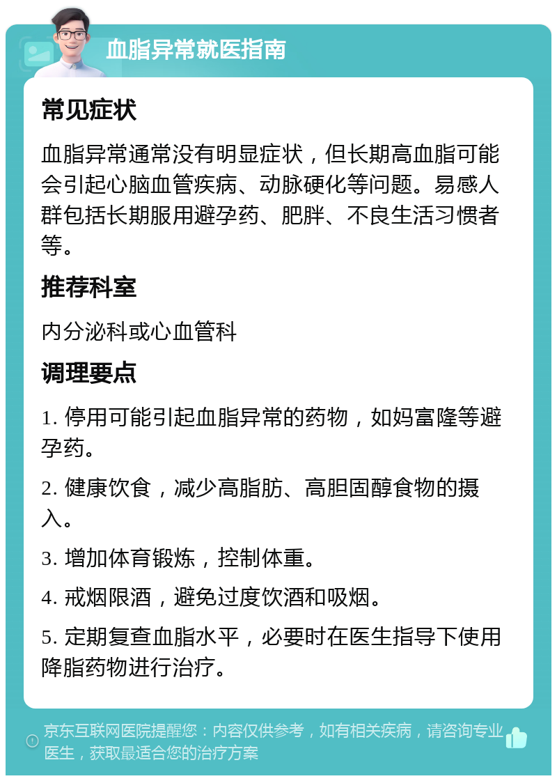 血脂异常就医指南 常见症状 血脂异常通常没有明显症状，但长期高血脂可能会引起心脑血管疾病、动脉硬化等问题。易感人群包括长期服用避孕药、肥胖、不良生活习惯者等。 推荐科室 内分泌科或心血管科 调理要点 1. 停用可能引起血脂异常的药物，如妈富隆等避孕药。 2. 健康饮食，减少高脂肪、高胆固醇食物的摄入。 3. 增加体育锻炼，控制体重。 4. 戒烟限酒，避免过度饮酒和吸烟。 5. 定期复查血脂水平，必要时在医生指导下使用降脂药物进行治疗。