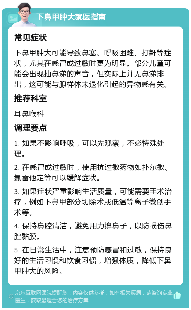 下鼻甲肿大就医指南 常见症状 下鼻甲肿大可能导致鼻塞、呼吸困难、打鼾等症状，尤其在感冒或过敏时更为明显。部分儿童可能会出现抽鼻涕的声音，但实际上并无鼻涕排出，这可能与腺样体未退化引起的异物感有关。 推荐科室 耳鼻喉科 调理要点 1. 如果不影响呼吸，可以先观察，不必特殊处理。 2. 在感冒或过敏时，使用抗过敏药物如扑尔敏、氯雷他定等可以缓解症状。 3. 如果症状严重影响生活质量，可能需要手术治疗，例如下鼻甲部分切除术或低温等离子微创手术等。 4. 保持鼻腔清洁，避免用力擤鼻子，以防损伤鼻腔黏膜。 5. 在日常生活中，注意预防感冒和过敏，保持良好的生活习惯和饮食习惯，增强体质，降低下鼻甲肿大的风险。