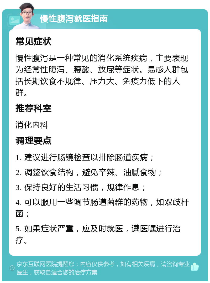 慢性腹泻就医指南 常见症状 慢性腹泻是一种常见的消化系统疾病，主要表现为经常性腹泻、腰酸、放屁等症状。易感人群包括长期饮食不规律、压力大、免疫力低下的人群。 推荐科室 消化内科 调理要点 1. 建议进行肠镜检查以排除肠道疾病； 2. 调整饮食结构，避免辛辣、油腻食物； 3. 保持良好的生活习惯，规律作息； 4. 可以服用一些调节肠道菌群的药物，如双歧杆菌； 5. 如果症状严重，应及时就医，遵医嘱进行治疗。