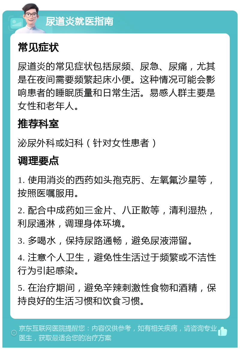 尿道炎就医指南 常见症状 尿道炎的常见症状包括尿频、尿急、尿痛，尤其是在夜间需要频繁起床小便。这种情况可能会影响患者的睡眠质量和日常生活。易感人群主要是女性和老年人。 推荐科室 泌尿外科或妇科（针对女性患者） 调理要点 1. 使用消炎的西药如头孢克肟、左氧氟沙星等，按照医嘱服用。 2. 配合中成药如三金片、八正散等，清利湿热，利尿通淋，调理身体环境。 3. 多喝水，保持尿路通畅，避免尿液滞留。 4. 注意个人卫生，避免性生活过于频繁或不洁性行为引起感染。 5. 在治疗期间，避免辛辣刺激性食物和酒精，保持良好的生活习惯和饮食习惯。