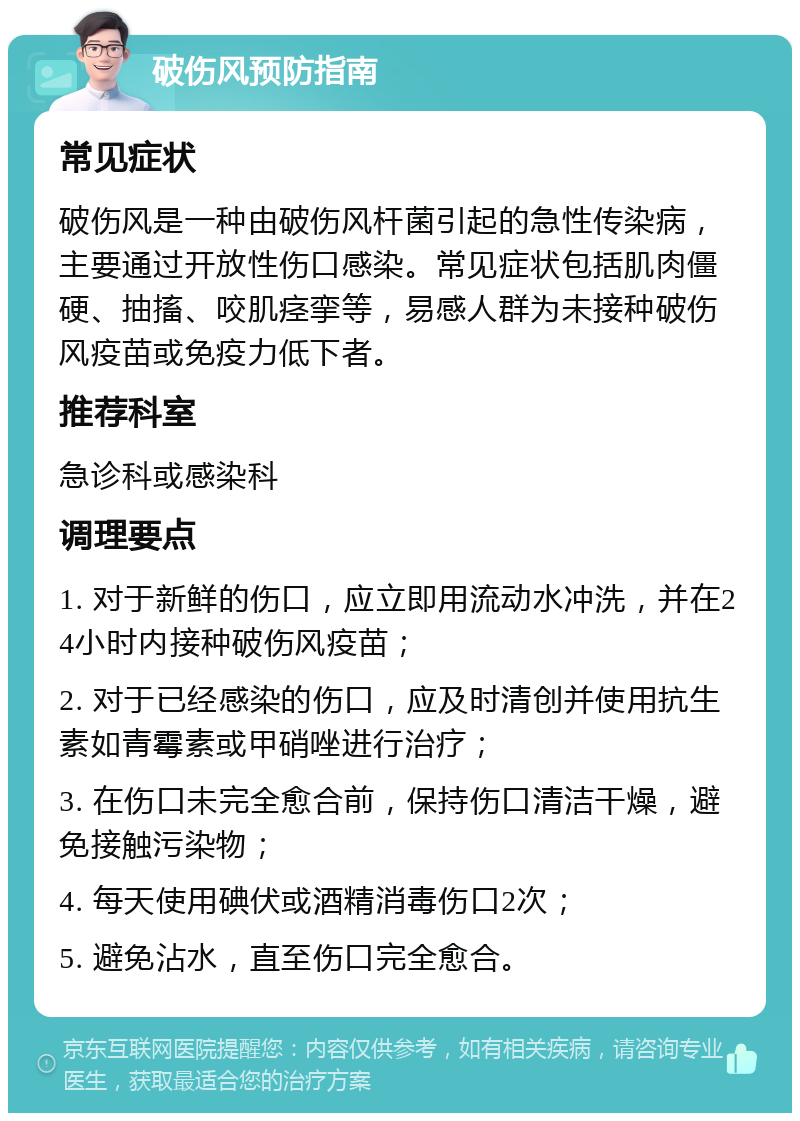 破伤风预防指南 常见症状 破伤风是一种由破伤风杆菌引起的急性传染病，主要通过开放性伤口感染。常见症状包括肌肉僵硬、抽搐、咬肌痉挛等，易感人群为未接种破伤风疫苗或免疫力低下者。 推荐科室 急诊科或感染科 调理要点 1. 对于新鲜的伤口，应立即用流动水冲洗，并在24小时内接种破伤风疫苗； 2. 对于已经感染的伤口，应及时清创并使用抗生素如青霉素或甲硝唑进行治疗； 3. 在伤口未完全愈合前，保持伤口清洁干燥，避免接触污染物； 4. 每天使用碘伏或酒精消毒伤口2次； 5. 避免沾水，直至伤口完全愈合。