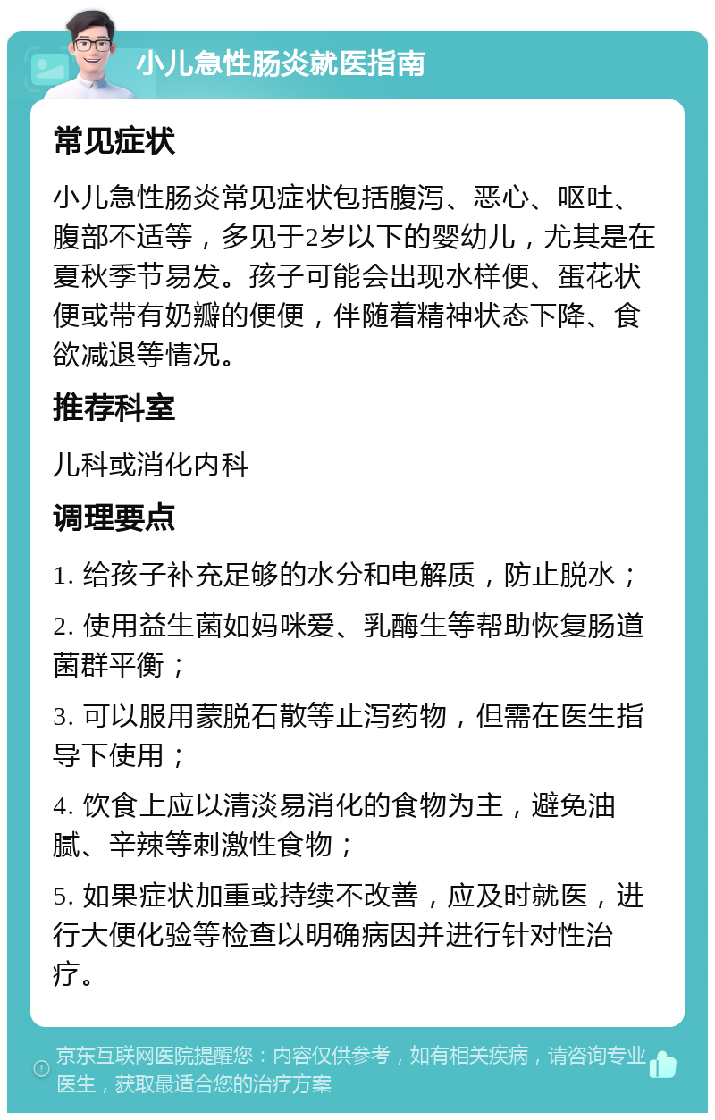 小儿急性肠炎就医指南 常见症状 小儿急性肠炎常见症状包括腹泻、恶心、呕吐、腹部不适等，多见于2岁以下的婴幼儿，尤其是在夏秋季节易发。孩子可能会出现水样便、蛋花状便或带有奶瓣的便便，伴随着精神状态下降、食欲减退等情况。 推荐科室 儿科或消化内科 调理要点 1. 给孩子补充足够的水分和电解质，防止脱水； 2. 使用益生菌如妈咪爱、乳酶生等帮助恢复肠道菌群平衡； 3. 可以服用蒙脱石散等止泻药物，但需在医生指导下使用； 4. 饮食上应以清淡易消化的食物为主，避免油腻、辛辣等刺激性食物； 5. 如果症状加重或持续不改善，应及时就医，进行大便化验等检查以明确病因并进行针对性治疗。