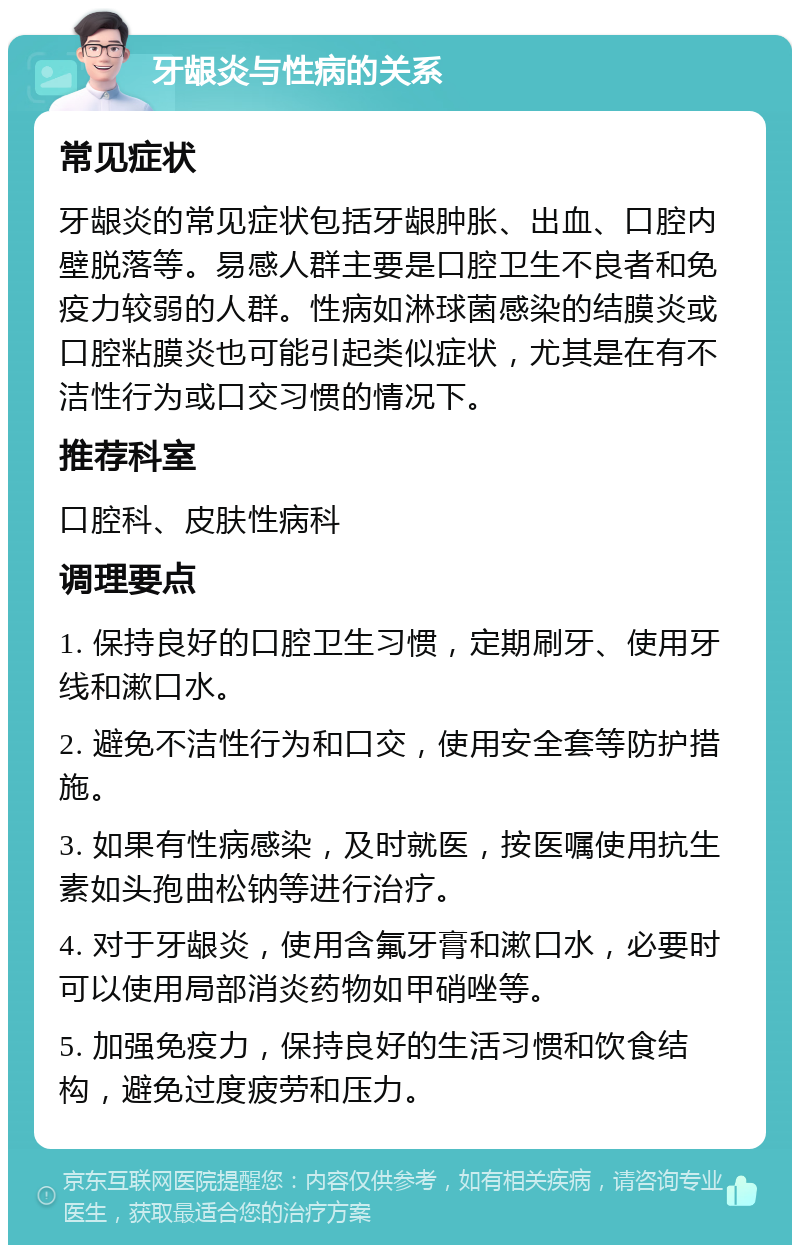 牙龈炎与性病的关系 常见症状 牙龈炎的常见症状包括牙龈肿胀、出血、口腔内壁脱落等。易感人群主要是口腔卫生不良者和免疫力较弱的人群。性病如淋球菌感染的结膜炎或口腔粘膜炎也可能引起类似症状，尤其是在有不洁性行为或口交习惯的情况下。 推荐科室 口腔科、皮肤性病科 调理要点 1. 保持良好的口腔卫生习惯，定期刷牙、使用牙线和漱口水。 2. 避免不洁性行为和口交，使用安全套等防护措施。 3. 如果有性病感染，及时就医，按医嘱使用抗生素如头孢曲松钠等进行治疗。 4. 对于牙龈炎，使用含氟牙膏和漱口水，必要时可以使用局部消炎药物如甲硝唑等。 5. 加强免疫力，保持良好的生活习惯和饮食结构，避免过度疲劳和压力。