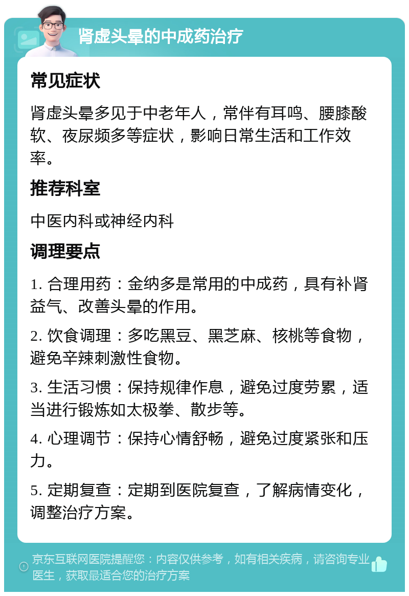 肾虚头晕的中成药治疗 常见症状 肾虚头晕多见于中老年人，常伴有耳鸣、腰膝酸软、夜尿频多等症状，影响日常生活和工作效率。 推荐科室 中医内科或神经内科 调理要点 1. 合理用药：金纳多是常用的中成药，具有补肾益气、改善头晕的作用。 2. 饮食调理：多吃黑豆、黑芝麻、核桃等食物，避免辛辣刺激性食物。 3. 生活习惯：保持规律作息，避免过度劳累，适当进行锻炼如太极拳、散步等。 4. 心理调节：保持心情舒畅，避免过度紧张和压力。 5. 定期复查：定期到医院复查，了解病情变化，调整治疗方案。