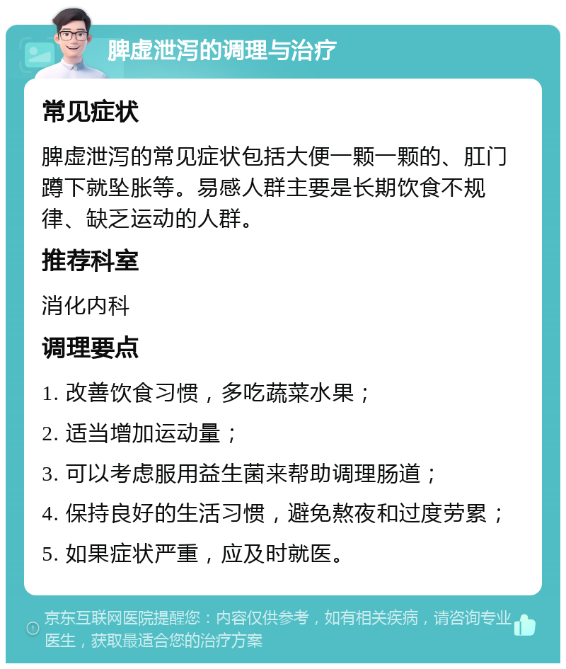 脾虚泄泻的调理与治疗 常见症状 脾虚泄泻的常见症状包括大便一颗一颗的、肛门蹲下就坠胀等。易感人群主要是长期饮食不规律、缺乏运动的人群。 推荐科室 消化内科 调理要点 1. 改善饮食习惯，多吃蔬菜水果； 2. 适当增加运动量； 3. 可以考虑服用益生菌来帮助调理肠道； 4. 保持良好的生活习惯，避免熬夜和过度劳累； 5. 如果症状严重，应及时就医。